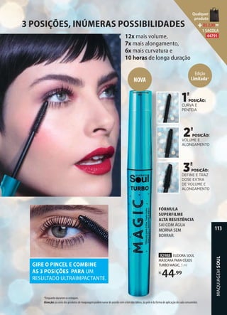 3 POSIÇÕES, INÚMERAS POSSIBILIDADES
12x mais volume,
7x mais alongamento,
6x mais curvatura e
10 horas de longa duração
FÓRMULA
SUPERFILME
ALTA RESISTÊNCIA
SAI COM ÁGUA
MORNA SEM
BORRAR.
92988 EUDORA SOUL
MÁSCARA PARA CÍLIOS
TURBO MAGIC, 5 ml
R$
44,99
POSIÇÃO:
CURVA E
PENTEIA
1ª
POSIÇÃO:
VOLUME E
ALONGAMENTO
2ª
POSIÇÃO:
DEFINE E TRAZ
DOSE EXTRA
DE VOLUME E
ALONGAMENTO
3ª
GIRE O PINCEL E COMBINE
AS 3 POSIÇÕES PARA UM
RESULTADO ULTRAIMPACTANTE.
FÓRMULA
SUPERFILME
ALTA RESISTÊNCIA
SAI COM ÁGUA
MORNA SEM
BORRAR.
92988
MÁSCARA PARA CÍLIOS
TURBO MAGIC,
R$
NOVA
Edição
Limitada*
*Enquanto durarem os estoques.
Atenção: as cores dos produtos de maquiagem podem variar de acordo com o tom dos lábios, da pele e da forma de aplicação de cada consumidor.
MAQUIAGEMSOUL
113
Qualquer
produto
R$2,90=
1 SACOLA
44791
 