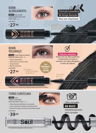 92372 SOUL BOMB
ALONGAMENTO MÁSCARA
PARA CÍLIOS, 10 g
COR PRETA
R$
27,99
BOMB
ALONGAMENTO
72532 SOUL BOMB VOLUMAÇO
MÁSCARA PARA CÍLIOS, 10 g
• Volume bombástico
• Alcança até os menores cílios
• Longa duração
• Não forma grumos
COR PRETA
R$
27,99
BOMB
VOLUMAÇO
Volume máximo!
Arrase com um olhar poderoso
e impactante em todas as
ocasiões, com cílios alongados
e cheios de volume.
*Você poderá receber o produto com a embalagem antiga enquanto durarem os estoques.
Nova
Embalagem*,
mesma
fórmula
72533 SOUL
TURBO CURVÍSSIMA
MÁSCARA PARA CÍLIOS, 7 ml
• Cílios altamente deﬁnidos e sem grumos
• Curva e preenche os cílios instantaneamente
• Resistente à água, não borra e tem longa duração
COR PRETA
R$
39,99
TURBO CURVÍSSIMA
Cílios curvados
8X MAIS1
instantaneamente
sem curvador
*Você poderá receber o produto com a embalagem antiga enquanto durarem os estoques.
Fórmula inovadora
de longa duração
Rico em vitaminas
1Teste instrumental comparativo a cílios sem máscara.
CONFIRA O
PRESENTE DE BOMB
NA PÁGINA12
››
Formato
cônico
Pincel fininho
para um efeito
impactante
 