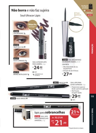 Traço
preciso
Traço
preciso
25884 SOUL MEGAINTENSO
DELINEADOR LÍQUIDO, 2,5 ml
COR PRETA
• Alta intensidade de cor,
traçado ﬁrme
• Duração de até 10 horas
R$
27,99
29588 NUDE ARRASO ❖
29822 PRETO TOP ❖ SOUL LÁPIS PARA
OLHOS SUPERCOR, 1,2 g
• Proporciona supercor
desde a primeira aplicação
• Alta fixação,
secagem rápida
R$
29,99
cada
MATE❖
21%
DE DESCONTO
lápis para sobrancelhas
de: R$27,99
21,99
por:
R$
91101 SOUL LÁPIS
PARA SOBRANCELHAS
UNIVERSAL, 1,1 g
SOUL ULTRACOR LÁPIS
PARA SOMBRA, 1,2 g
R$
24,99
cada
COM PARTÍCULAS
DE BRILHO
MATE
92264UVAMODERNO
Não borra e não faz sujeira
Soul Ultracor Lápis
92169
TAUPE DIA A DIA
92170
BRONZE METALIZADO
92171
NUDE ILUMINADO
92264
UVA MODERNO
ÚltimaVez
no Guia**
**Enquanto durarem os estoques.
MAQUIAGEMSOUL
115
PROMOÇÃO
Qualquer
produto
R$2,90=
1 SACOLA
44791
 