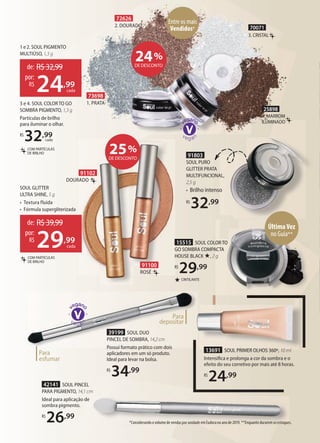 *Considerando o volume de vendas por unidade em Eudora no ano de 2019. **Enquanto durarem os estoques.
13691 SOUL PRIMER OLHOS 360º, 10 ml
Intensiﬁca e prolonga a cor da sombra e o
efeito do seu corretivo por mais até 8 horas.
R$
24,99
13691 SOUL PRIMER OLHOS 360º, 10 ml13691 SOUL PRIMER OLHOS 360º, 10 ml
★ CINTILANTE
15515 SOUL COLOR TO
GO SOMBRA COMPACTA
HOUSE BLACK ★, 2 g
R$
29,99
GO SOMBRA COMPACTA
HOUSE BLACK
R$
91102
DOURADO
91100
ROSÉ
SOUL COLOR TO
GO SOMBRA COMPACTA
2 g
Para
esfumar
Para
depositar
39199 SOUL DUO
PINCEL DE SOMBRA, 14,2cm
Possui formato prático com dois
aplicadores em um só produto.
Ideal para levar na bolsa.
R$
34,99
ÚltimaVez
no Guia**
70071
3. CRISTAL
25898
4. MARROM
ILUMINADO
Entre os mais
Vendidos*
72626
2. DOURADO
73698
1. PRATA
24%
DE DESCONTO
25%
DE DESCONTO
42141 SOUL PINCEL
PARA PIGMENTO, 14,1 cm
Ideal para aplicação de
sombra pigmento.
R$
26,99
de: R$39,99
29,99
por:
R$
cada
COM PARTÍCULAS
DE BRILHO
SOUL GLITTER
ULTRA SHINE, 5 g
• Textura fluida
• Fórmula supergliterizada
1 e 2. SOUL PIGMENTO
MULTIÚSO, 1,3 g
de: R$32,99
24,99
por:
R$
cada
COM PARTÍCULAS
DE BRILHO
3 e 4. SOUL COLOR TO GO
SOMBRA PIGMENTO, 1,3 g
Partículas de brilho
para iluminar o olhar.
R$
32,99
cada
91803
SOUL PURO
GLITTER PRATA
MULTIFUNCIONAL,
2,5 g
• Brilho intenso
R$
32,99
 