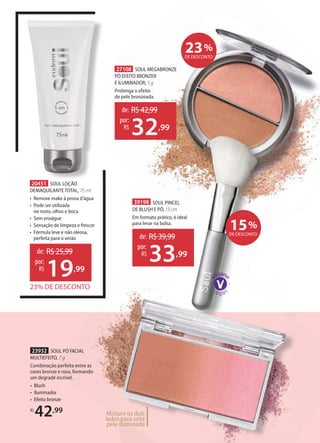 27108 SOUL MEGABRONZE
PÓ EFEITO BRONZER
E ILUMINADOR, 5 g
Prolonga o efeito
de pele bronzeada.
20451 SOUL LOÇÃO
DEMAQUILANTE TOTAL, 75 ml
• Remove make à prova d’água
• Pode ser utilizada
no rosto, olhos e boca
• Sem enxágue
• Sensação de limpeza e frescor
• Fórmula leve e não oleosa,
perfeita para o verão
23932 SOUL PÓ FACIAL
MULTIEFEITO, 7 g
Combinação perfeita entre as
cores bronze e rosa, formando
um degradê incrível.
• Blush
• Iluminador
• Efeito bronze
R$
42,99 Misture os dois
lados para uma
pele iluminada
23% DE DESCONTO
de: R$25,99
19,99
por:
R$
de: R$42,99
32,99
por:
R$
de: R$39,99
33,99
por:
R$
39198 SOUL PINCEL
DE BLUSH E PÓ, 13 cm
Em formato prático, é ideal
para levar na bolsa.
15%
DE DESCONTO
23%
DE DESCONTO
 