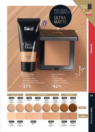 BASE LÍQUIDA
E PÓ COMPACTO
ULTRA
MATTE
SOUL PÓ COMPACTO
FACIAL, 8 g
• Controla o brilho
• Prolonga a maquiagem
• Uniformiza o tom da pele
R$
42,99
cada
SOUL BASE LÍQUIDA
ULTRA MATTE, 30 ml
• Fórmula leve e ﬂuida
• Não craquela nem resseca
• Longa duração sem poros marcados
R$
37,99
cada
92517
BEGE-
CLARO 1
71958
BEGE-
CLARO 1
92518
BEGE
CLARO 2
71959
BEGE
CLARO 2
92521
BEGE-
ESCURO 1
71962
BEGE-
MÉDIO 1
92520
BEGE-
MÉDIO
71961
BEGE 2
92519
BEGE
71960
BEGE 1
92522
BEGE-
ESCURO 2
71963
BEGE-
MÉDIO 2
71964
BEGE-
ESCURO 1
71965
BEGE-
ESCURO 2
BASE
PÓ
COMPACTO
PELE CLARA PELE MORENA PELE NEGRA
MAQUIAGEMSOUL
119
PROMOÇÃO
Qualquer
produto
R$2,90=
1 SACOLA
44791
 