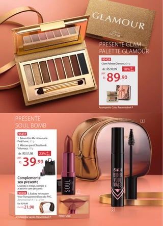PRESENTE
SOUL BOMB
93437
1. Batom Kiss Me Hidramatte
Pink Fumé, 3,5 g
2. Máscara para Cílios Bomb
Volumaço, 10 g
de: R$51,98
39,90
por:
R$
23% de
desc.
Complemente
seu presente
91038 3. Eudora Nécessaire
Visor Transparente Dourado PVC,
dimensional: A 11 x L 8 cm
De:R$49,99
21,90Por: R$
Levando o estojo, compre o
acessório com desconto
PRESENTE GLAM
PALETTE GLAMOUR
93429
Glam Palette Glamour, 6,4 g
de: R$99,99
89,90
por:
R$
10% de
desc.
Acompanha Caixa Presenteável P
39,90
Complemente
seu presente
dimensional: A 11 x L 8 cm
2
1
3
Acompanha Sacola Presenteável P PINK FUMÉ
 