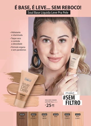 • Hidratante
e vitaminada
• Toque seco
e controla
a oleosidade
• Fórmula vegana
e sem parabenos
SOUL BASE LÍQUIDA
LEVE PRA PELE, 20 ml
R$
25,99
cada
92525
BEGE-
CLARO 2
92524
BEGE-
CLARO 1
92526
BEGE-
MÉDIO
92527
BEGE-
ESCURO 1
92528
BEGE
92529
BEGE-
ESCURO 2
#SEM
FILTRO
make
É BASE, É LEVE... SEM REBOCO!
Soul Base Líquida Leve Pra Pele
 