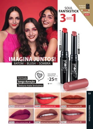 BATOM + BLUSH + SOMBRA
IMAGINA JUNTOS!
91811MALVAENVOLVENTE❖
91680VERMELHOPOTENTE❖
91810 CEREJA SENSACIONAL ❖ 91811 MALVA ENVOLVENTE ❖
91680 VERMELHO POTENTE ❖91679 NUDE ARRASO ❖
91681 MOCACCINO PROVOCANTE ❖
SOUL
FANTASTICK
3 1
91678 CANELA AUDACIOSO ❖
Fórmula
longa duração
Textura mate levíssima
SOUL BATOM
FANTASTICK, 1 g
R$
25,99
cada
MATE❖
MAQUIAGEMSOUL
121
Qualquer
produto
R$2,90=
1 SACOLA
44791
 
