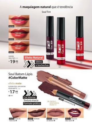 Soul Batom Lápis
#ColorMatte
EUDORA SOUL LÁPIS BATOM
COLOR MATTE, 1,2 g
R$
17,99
cada
efeito mate
MATE❖
Cor intensa
Textura macia
Formato prático
91414 ROSADO
DA MANHÃ ❖
91417 VINHO DA
MEIANOITE ❖
73357 MARROM
ESTILO ❖
91416 NUDE DE
TODO DIA ❖
CONFIRA O
APONTADORNA
PÁGINA111
››
73357 MARROM ESTILO ❖
91416
NUDE DE TODO DIA ❖
A maquiagem natural que é tendência
Soul Tint
lábios
e bochechas
Efeito Natural
EUDORA
SOUL TINT, 4 ml
R$
19,99
cada
92327 3. PÊSSEGO NATURAL
92325 2. VERMELHO SAUDÁVEL
92326 1. ROSA CORADINHO
1
3
2
 