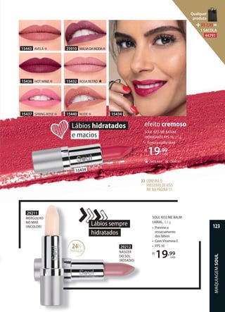 SOUL KISS ME BALM
LABIAL, 3,5 g
• Previne o
ressecamento
dos lábios
• Com Vitamina E
• FPS 10
R$
19,99
cada
29212
NASCER
DO SOL
ROSADO
29211
MERGULHO
NO MAR
INCOLOR
Lábios sempre
hidratados
24H
hidratação
15434 CHERIE ✻
efeito cremoso
CREMOSO✻CINTILANTE★
SOUL KISS ME BATOM
HIDRATANTE FPS 10, 3,5g
• Textura confortável
R$
19,99
cada
Lábios hidratados
e macios
MERGULHO
hidratação
15437 SPRING ROSE ✻
15436 HOT WINE ✻
15443 AVELÃ ✻
15432 ROSA RETRÔ ★
25910 MALVADAMODA✻
15440 NUDE ✻
15434 CHERIE ✻
CONFIRA O
PRESENTE DE KISS
ME NA PÁGINA17
››
MAQUIAGEMSOUL
123
Qualquer
produto
R$2,90=
1 SACOLA
44791
 