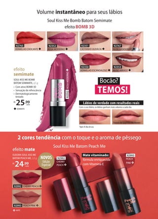 2 cores tendência com o toque e o aroma de pêssego
92992 CHERRY PEACH ❖
92993 PEACH PINK ❖
efeito mate
MATE❖
EUDORA SOUL KISS ME
BATOM PEACH ME, 3,5 g
R$
24,99
cada
NOVOS
Edição
Especial
Mate vitaminado:
fórmula enriquecida
com Vitamina E
92992
CHERRY
PEACH ❖
92993
PEACH
PINK ❖
efeito
semimate
◆SEMIMATE
SOUL KISS ME BOMB
BATOM SEMIMATE, 3,5 g
• Com ativo BOMB 3D
• Sensação de refrescância
• Dermatologicamente
testado
R$
25,99
cada
92765
VERMELHO CHOCANTE ◆
92353
NUDE ARRASO ◆
92351
CASTANHO AUDÁCIA ◆
92350
VERMELHO ESCANDALOSO ◆
92352
ROSA MODERNO ◆
92767
NUDE BASIQUINHO ◆
efeitoBOMB 3D
1Após 45 dias de uso.
Com o uso diário, os lábios ganham mais volume a cada dia.
Antes Depois de Soul Kiss Me Bomb1
Lábios de verdade com resultados reais
Volume instantâneo para seus lábios
Soul Kiss Me Bomb Batom Semimate
TEMOS!
Bocão?
92352ROSAMODERNO◆
Soul Kiss Me Batom Peach Me
 