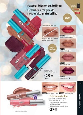 Passou, friccionou, brilhou
Descubra a mágica do
novo efeito mate brilho
92770
UVA RELUZENTE ❖
92773
VERMELHO BRILHANTE ❖
92771
ROSE RADIANTE ❖
92772
NUDE LUMINOSO ❖
EUDORA SOUL
BATOM LÍQUIDO,5,6ml
R$
29,99
cada
NOVOS
23936 NUDE FRAPUCCINO 24979 ROSA CUPCAKE
SOUL GET FLASH BRILHO LABIAL
EFEITO SUPERBRILHO, 7,2 ml
• Com partículas de brilho intenso
• Textura confortável
• Não escorre e não acumula vincos
R$
27,99
cada
efeito superbrilho
2393623936
APLIQUE O BATOM
FRICCIONE OS LÁBIOS
PARA BRILHAR
92770
UVA
RELUZENTE❖
92771
ROSERADIANTE❖
92773
VERM
ELHO
BRILHANTE❖
92772
NUDELUM
INOSO
❖
MATE❖
Edição
Limitada*
*Enquanto durarem os estoques.
MAQUIAGEMSOUL
125
Qualquer
produto
R$2,90=
1 SACOLA
44791
 