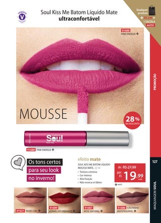 MAQUIAGEMSOUL
127
PROMOÇÃO
91927 NUDE CHIC ❖
91686 CASTANHO
INDISPENSÁVEL ❖
91687
ROSE NATURAL ❖
91689
VERMELHO VIBRANTE ❖
SOUL KISS ME BATOM LÍQUIDO
MOUSSE MATE, 7,2 ml
• Textura cremosa
• Cor intensa
• Alta fixação
• Não resseca os lábios
MATE❖
efeito mate
Os tons certos
para seu look
no inverno!
Soul Kiss Me Batom Líquido Mate
ultraconfortável
28%
DE DESCONTO
MOUSSE
91688
PINK ENERGIA ❖
91688 PINK ENERGIA ❖
de: R$27,99
19,99
por:
R$
cada
Qualquer
produto
R$3,99=
1 SACOLA
44791
 