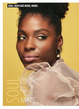 SOUL
SOUL. MAIS QUE MAKE, MODA.
MATE
MODELO USOU:
Soul Base Líquida Ultra Matte Bege-médio 2
(pág. 119), Soul Pó Compacto Facial Bege-
-escuro 1 (pág. 119), Glam Skin Perfection
Corretivo Líquido Longa Duração
Bege-escuro 1 + Bege-médio 2 (pág. 101),
Soul Megabronze Pó Efeito Bronzer e Iluminador
(pág. 118), Soul Turbo Curvíssima Máscara para
Cílios (pág. 114) e Soul Kiss Me Batom Efeito
Mate Nude Caramelo (pág. 128).
 