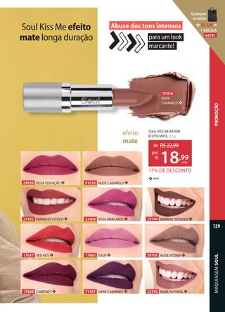 MAQUIAGEMSOUL
129
PROMOÇÃO
91016
NUDE
CARAMELO ❖
efeito
mate
MATE❖
22376 NUDE AUTORAL ❖
17665 TULIP ❖
29838 ROSA TENTAÇÃO ❖
29795 NUDE VITÓRIA ❖
91016 NUDE CARAMELO ❖
22404 ROSA MARCANTE ❖
17647 RED KISS ❖
27492 VERMELHOSUCESSO❖ 29794 MARROMDESTAQUE❖
17668 CABERNET ❖ 71441 DARK CABERNET ❖
Soul Kiss Meefeito
matelonga duração para um look
marcante!
Abuse dos tons intensos
SOUL KISS ME BATOM
EFEITO MATE, 3,5 g
17% DE DESCONTO
de: R$22,99
18,99
por:
R$
cada
Qualquer
produto
R$3,99=
1 SACOLA
44791
 