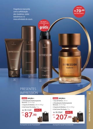 Acompanha Sacola Presenteável MAcompanha Sacola Presenteável P
93422 OPÇÃO 2
1. Eau de Parfum, 100 ml
2. Desodorante Antitranspirante
Aerossol, 125 ml (75g)
3. Espuma de Barbear, 200 ml (190 g)
4. Gel Creme Pós-barba, 75 g
de: R$278,87
207,90
por:
R$
25% de
desc.
93423 OPÇÃO 1
2. Desodorante Antitranspirante
Aerossol, 125 ml (75g)
3. Espuma de Barbear, 200 ml (190 g)
4. Gel Creme Pós-barba, 75 g
de: R$113,97
87,90
por:
R$
22% de
desc.
75 g
,90
% de
desc.
,90
22% de
desc.
Na opção 1,
o Desodorante
sai
grátis
1
2
3
4
PRESENTES
IMPRESSION
Fragrância marcante,
com a sofisticação
das madeiras, notas
balsâmicas e a
masculinidade do couro.
DE DESCONTO
R$70,00
MAIS DE
ESPECIALNAMORADOS
13
 