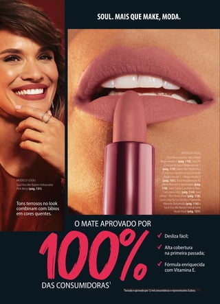 A melhor fórmula
matteversus
a concorrência!2
Desliza fácil;
Alta cobertura
na primeira passada;
Fórmula enriquecida
com Vitamina E.
SOUL. MAIS QUE MAKE, MODA.
DAS CONSUMIDORAS1
O MATE APROVADO POR
Tons terrosos no look
combinam com lábios
em cores quentes.
1Testado e aprovado por 12 mil consumidoras e representantes Eudora.
MODELO USOU:
Soul Base Líquida Ultra Matte
Bege-médio 2 (pág. 119), Soul Pó
Compacto Facial Bege-escuro 1
(pág. 119), Glam Skin Perfection
Corretivo Líquido Longa Duração
Bege-escuro 1 + Bege-médio 2
(pág. 101), Soul Megabronze Pó
Efeito Bronzer e Iluminador (pág.
118), Soul Turbo Curvíssima Más-
cara para Cílios (pág. 114), Soul
Glitter Ultra Shine Rosé (pág. 116),
Soul Color To Go Sombra Pigmento
Marrom Iluminado (pág. 116) e
Soul Kiss Me Batom Hidramatte
Nude Rosé (pág. 131).
MODELO USOU:
Soul Kiss Me Batom Hidramatte
Pink Berry (pág. 131).
 