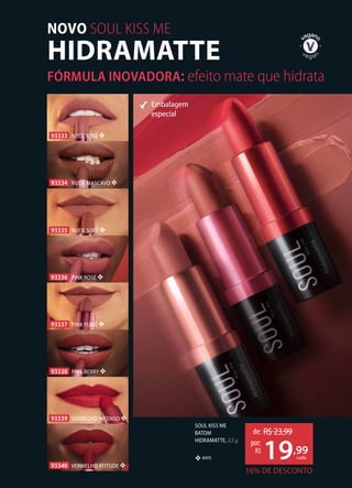 SOUL KISS ME
BATOM
HIDRAMATTE, 3,5 g
MATE❖
Embalagem
especial
16% DE DESCONTO
de: R$23,99
19,99
por:
R$
cada
93335 NUDE SOFT ❖
93339 VERMELHO INTENSO ❖
93334 NUDE MASCAVO ❖
93338 PINK BERRY ❖
93333 NUDE ROSÉ ❖
93337 PINK FUMÉ ❖
93336 PINK ROSÉ ❖
93340 VERMELHO ATITUDE ❖
HIDRAMATTE
NOVO SOUL KISS ME
FÓRMULA INOVADORA: efeito mate que hidrata
 