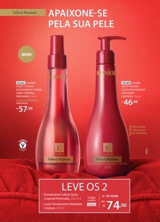 APAIXONE-SE
PELA SUA PELE
92540 EUDORA
VELVET PASSION
LOÇÃO DESODORANTE
HIDRATANTE
CORPORAL, 250 ml
R$
46,99
LEVE OS 2• Desodorante Colônia Spray
Corporal Perfumado, 250 ml +
• Loção Desodorante Hidratante
Corporal, 250 ml
93420
Código
combo:
de: R$104,98
74,90
por:
R$
92542 EUDORA
VELVET PASSION
DESODORANTE COLÔNIA
SPRAY CORPORAL
PERFUMADO, 250 ml
Fragrância MODERADA
FloralOriental
R$
57,99
92922
Hidratação
intensa por
até 48 horas
NOVOS
 