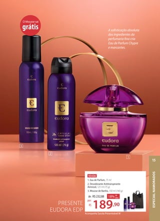 PRESENTE
EUDORA EDP Acompanha Sacola Presenteável M
93436
1. Eau de Parfum, 75 ml
2. Desodorante Antitranspirante
Aerossol, 125 ml (75 g)
3. Mousse de Banho, 150 ml (140 g)
de: R$232,88
189,90
por:
R$
18% de
desc.
Desodorante Antitranspirante
150 ml (140 g)
,90
desc.
O Mousse sai
grátis
2
3
1
A sofisticação absoluta
dos ingredientes da
perfumaria fina cria
Eau de Parfum Chypre
e marcantes.
ESPECIALNAMORADOS
15
 