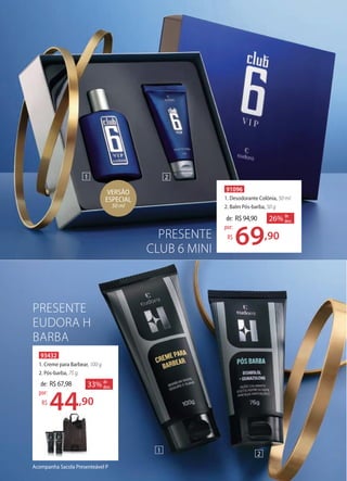 Acompanha Sacola Presenteável P
PRESENTE
EUDORA H
BARBA
1 2
91096
1. Desodorante Colônia, 50 ml
2. Balm Pós-barba, 50 g
de: R$94,90
69,90
por:
R$
26% de
desc.
VERSÃO
ESPECIAL
50 ml
93432
1. Creme para Barbear, 100 g
2. Pós-barba, 75 g
de: R$67,98
44,90
por:
R$
33% de
desc.
2
1
PRESENTE
CLUB 6 MINI
 