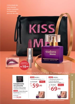 Malva da Moda
PRESENTES KISS ME ROXO IMPULSO
93430 OPÇÃO 1
1. Desodorante Colônia, 50 ml
de: R$69,90
59,90
por:
R$
14% de
desc.
93431 OPÇÃO 2
1. Desodorante Colônia, 50 ml
2. Soul Kiss Me Batom
Hidratante Malva da Moda, 3,5 g
de: R$89,89
69,90
por:
R$
22% de
desc.
Acompanha Caixa Presenteável P
91066 3. Eudora Nécessaire
Kiss Me Preta dimensional:
C 25,1 x A 20 cm
De:R$69,99
34,99Por: R$
59
69,90
Acompanha Caixa Presenteável P
Na opção 2,
o Batom sai por
R$10,00
2
3
1
A diversidade das
cores favoritas
Eudora traduzidas
em fragrâncias
para seu dia a dia.
Complemente
seu presente
Levando o estojo, compre
o acessório com desconto
ESPECIALNAMORADOS
17
 