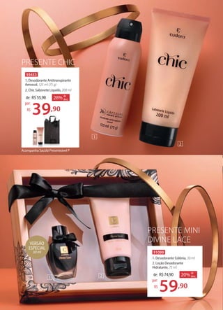PRESENTE CHIC
91099
1. Desodorante Colônia, 30 ml
2. Loção Desodorante
Hidratante, 75 ml
de: R$74,90
59,90
por:
R$
20% de
desc.
PRESENTE MINI
DIVINE LACE
93433
1. Desodorante Antitranspirante
Aerossol, 125 ml (75 g)
2. Chic Sabonete Líquido, 200 ml
39,90
por:
R$
de: R$55,98 28% de
desc.
39
Acompanha Sacola Presenteável P
VERSÃO
ESPECIAL
30 ml
2
2
1
1
 