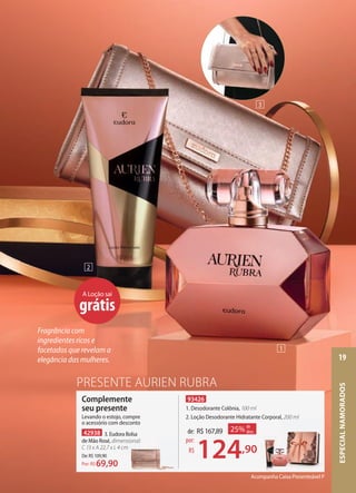 93426
1. Desodorante Colônia, 100 ml
2. Loção Desodorante Hidratante Corporal, 200 ml
PRESENTE AURIEN RUBRA
Acompanha Caixa Presenteável P
de: R$167,89
124,90
por:
R$
25% de
desc.
Loção Desodorante Hidratante Corporal, 200 ml
Complemente
seu presente
Levando o estojo, compre
o acessório com desconto
42938 3. Eudora Bolsa
de Mão Rosé, dimensional:
C 13 x A 22,7 x L 4 cm
De:R$109,90
69,90Por: R$
dimensional:
C 13 x A 22,7 x L 4 cm
A Loção sai
grátis
2
1
3
Fragrância com
ingredientes ricos e
facetados que revelam a
elegância das mulheres.
ESPECIALNAMORADOS
19
 