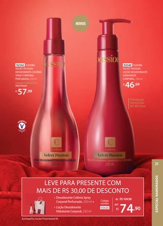 92540 EUDORA
VELVET PASSION
LOÇÃO DESODORANTE
HIDRATANTE
CORPORAL, 250 ml
R$
46,99
92542 EUDORA
VELVET PASSION
DESODORANTE COLÔNIA
SPRAY CORPORAL
PERFUMADO, 250 ml
Fragrância MODERADA
FloralOriental
R$
57,99
Hidratação
intensa por
até 48 horas
93420
Código
combo:
NOVOS
Acompanha Sacola Presenteável M
LEVE PARA PRESENTE COM
MAIS DE R$ 30,00 DE DESCONTO
de: R$104,98
74,90
por:
R$
• Desodorante Colônia Spray
Corporal Perfumado, 250 ml +
• Loção Desodorante
Hidratante Corporal, 250 ml
ESPECIALNAMORADOS
21
 