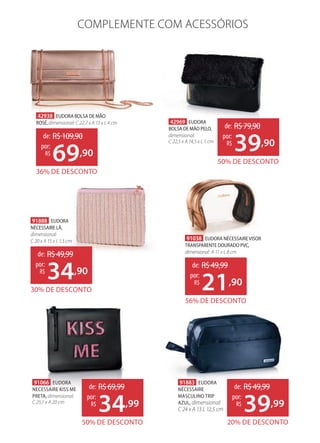 42938 EUDORA BOLSA DE MÃO
ROSÉ,dimensional: C 22,7 x A 13 x L 4 cm
36% DE DESCONTO
de: R$109,90
69,90
por:
R$
42969 EUDORA
BOLSA DE MÃO PELO,
dimensional:
C 22,5 x A 14,5 x L 1 cm
50% DE DESCONTO
de: R$79,90
39,90
por:
R$
91888 EUDORA
NÉCESSAIRE LÃ,
dimensional:
C 20 x A 15 x L 1,5 cm
30% DE DESCONTO
de: R$49,99
34,90
por:
R$
91038 EUDORA NÉCESSAIREVISOR
TRANSPARENTE DOURADO PVC,
dimensional: A 11 x L 8 cm
56% DE DESCONTO
de: R$49,99
21,90
por:
R$
COMPLEMENTE COM ACESSÓRIOS
91883 EUDORA
NÉCESSAIRE
MASCULINO TRIP
AZUL, dimensional:
C 24 x A 13 L 12,5 cm
20% DE DESCONTO
de: R$49,99
39,99
por:
R$
91066 EUDORA
NECESSAIRE KISS ME
PRETA, dimensional:
C 25,1 x A 20 cm
50% DE DESCONTO
de: R$69,99
34,99
por:
R$
 