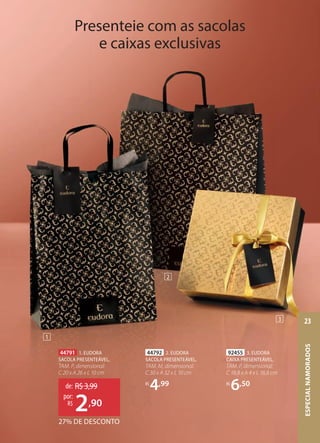 92455 3. EUDORA
CAIXA PRESENTEÁVEL,
TAM. P, dimensional:
C 18,8 x A 4 x L 18,8 cm
R$
6,50
44792 2. EUDORA
SACOLA PRESENTEÁVEL,
TAM. M, dimensional:
C 30 x A 32 x L 10 cm
R$
4,99
Presenteie com as sacolas
e caixas exclusivas
1
2
3
44791 1. EUDORA
SACOLA PRESENTEÁVEL,
TAM. P, dimensional:
C 20 x A 26 x L 10 cm
27% DE DESCONTO
de: R$3,99
2,90
por:
R$
ESPECIALNAMORADOS
23
 