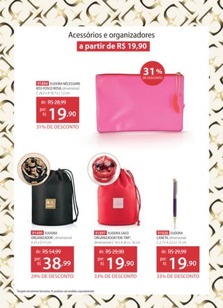 Acessórios e organizadores
a partir de R$ 19,90
31%
DE DESCONTO
91894 EUDORA NÉCESSAIRE
KISS FOSCO ROSA,dimensional:
C 24,2 x A 16,7 x L 1,5 cm
31% DE DESCONTO
de: R$28,99
19,90
por:
R$
1
Imagem meramente ilustrativa. Os produtos são vendidos separadamente.
91026 EUDORA
CANETA,dimensional:
C 2,7 x A 2,2 x L 15 cm
33% DE DESCONTO
de: R$29,99
19,90
por:
R$
91897 EUDORA SACO
ORGANIZADOR FEM.TRIP1
,
dimensional:C 16 x A 26 x L 16 cm
33% DE DESCONTO
de: R$29,90
19,90
por:
R$
91490 EUDORA
ORGANIZADOR1
,dimensional:
A 25 x D 17 cm
29% DE DESCONTO
de: R$54,99
38,99
por:
R$
 