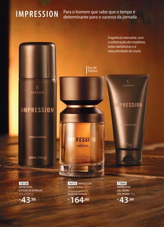 Para o homem que sabe que o tempo é
determinante para o sucesso da jornadaIMPRESSION
Eau de
Parfum
18158
IMPRESSION
ESPUMA DE BARBEAR,
200 ml (190 g)
R$
43,99
17840
IMPRESSION
GEL CREME
PÓSBARBA, 75g
R$
43,99
14175 IMPRESSION
Eau de Parfum, 100 ml
FragrânciaMARCANTE
AmadeiradoAmbarado
R$
164,90
Fragrância marcante, com
a sofisticação das madeiras,
notas balsâmicas e a
masculinidade do couro.
 