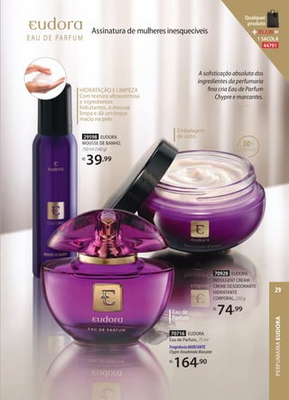 HIDRATAÇÃO E LIMPEZA
Com textura ultracremosa
e ingredientes
hidratantes, o mousse
limpa e dá um toque
macio na pele.
29598 EUDORA
MOUSSE DE BANHO,
150 ml (140 g)
R$
39,99
70716 EUDORA
Eau de Parfum, 75 ml
FragrânciaMARCANTE
ChypreAmadeiradoMarcante
R$
164,90
Eau de
Parfum
Assinatura de mulheresinesquecíveis
70928 EUDORA
INDULGENT CREAM
CREME DESODORANTE
HIDRATANTE
CORPORAL, 250 g
R$
74,99
A sofisticação absoluta dos
ingredientes da perfumaria
fina cria Eau de Parfum
Chypre e marcantes.
30H
hidratação
Chypre e marcantes.
Embalagem
de vidro
PERFUMARIAEUDORA
29
Qualquer
produto
R$2,90=
1 SACOLA
44791
 