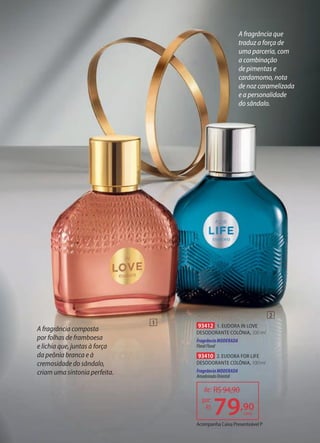A fragrância que
traduz a força de
uma parceria, com
a combinação
de pimentas e
cardamomo, nota
de noz caramelizada
e a personalidade
do sândalo.
A fragrância composta
por folhas de framboesa
e lichia que, juntas à força
da peônia branca e à
cremosidade do sândalo,
criam uma sintonia perfeita.
93412 1. EUDORA IN LOVE
DESODORANTE COLÔNIA, 100 ml
Fragrância MODERADA
FloralFloral
93410 2. EUDORA FOR LIFE
DESODORANTE COLÔNIA, 100 ml
Fragrância MODERADA
AmadeiradoOriental
de: R$94,90
79,90
por:
R$
cada
1
2
Acompanha Caixa Presenteável P
 