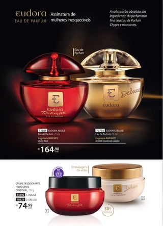 Assinatura de
mulheresinesquecíveis
30H
hidratação1
2
CREME DESODORANTE
HIDRATANTE
CORPORAL, 250 g
73692 1. ROUGE
70929 2. DELUXE
R$
74,99
cada
Eau de
Parfum
70735 EUDORA DELUXE
Eau de Parfum, 75 ml
FragrânciaMARCANTE
OrientalAmadeiradoLuxuoso
73688 EUDORA ROUGE
Eau de Parfum, 75 ml
FragrânciaMARCANTE
Chyprefloral
R$
164,90
cada
A sofisticação absoluta dos
ingredientes da perfumaria
fina cria Eau de Parfum
Chypre e marcantes.
Embalagens
de vidroECO
 