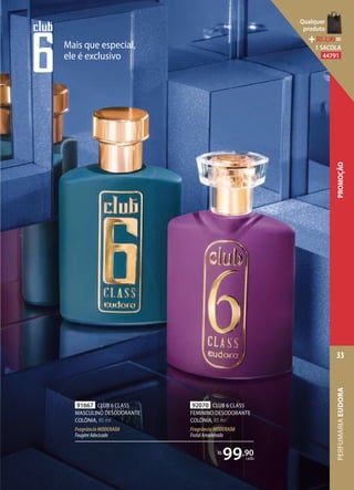 91667 CLUB 6 CLASS
MASCULINO DESODORANTE
COLÔNIA, 95 ml
FragrânciaMODERADA
FougèreAdocicado
92070 CLUB 6 CLASS
FEMININO DESODORANTE
COLÔNIA, 95 ml
FragrânciaMODERADA
FrutalAmadeirado
R$
99,90
cada
Mais que especial,
ele é exclusivo
PERFUMARIAEUDORA
33
PROMOÇÃO
Qualquer
produto
R$2,90=
1 SACOLA
44791
 