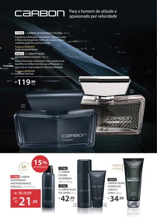73372
CARBON CROMO
SHOWER GEL
CABELO E
CORPO, 200 g
R$
34,99
17761
4. CARBON BALM
PÓSBARBA, 75 g
R$
42,99
cada
17762
3. CARBON
ESPUMA
DE BARBEAR,
200 ml (190 g)
Para o homem de atitude e
apaixonado por velocidade
1
2
de: R$25,99
21,99
por:
R$
17560 CARBON
DESODORANTE
ANTITRANSPIRANTE
AEROSSOL, 125 ml (75 g)
15%
DE DESCONTO
17535 1. CARBON DESODORANTE COLÔNIA, 100 ml
Fragrância soﬁsticada e envolvente, revela na saída
o frescor da bergamota. Folhas de violeta e âmbar
conferem potência e personalidade.
Fragrância MARCANTE
FougèreAmadeiradoPotente
29672 2. CARBON CROMO
DESODORANTE COLÔNIA, 100 ml
Notas frescas que constrastam com a potência da
baunilha e o âmbar marcam sua soﬁsticação e o
couro dá um toque especial e de masculinidade.
FragrânciaMODERADA
AmadeiradoFloralVerde
R$
119,90
cada
24H
proteção
Cabelo
e corpo
3 4
 