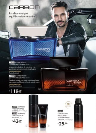 23304 4. CARBON
TURBO GEL CREME
PÓSBARBA, 75 g
R$
42,99
cada
23291 3. CARBON
TURBO ESPUMA DE
BARBEAR, 200 ml (190 g) 22623
CARBON TURBO
DESODORANTE
ANTITRANSPIRANTE
AEROSSOL, 125 ml (75 g)
R$
25,99
24H
proteção
1
Para homens que
equilibram força e estilo
73857 1. CARBON SPEED
DESODORANTE COLÔNIA, 100 ml
Uma combinação única de especiarias frias e
quentes sob uma potente estrutura fougère.
FragrânciaMODERADA
FougèreAmadeirado
R$
119,90
cada
24850 2. CARBON TURBO
DESODORANTE COLÔNIA, 100 ml
Fragrância ousada, com toque especiado e fresco,
expressa personalidade envolvendo notas de couro.
Fragrância MARCANTE
FougèreAromáticoIntenso
2
43
 
