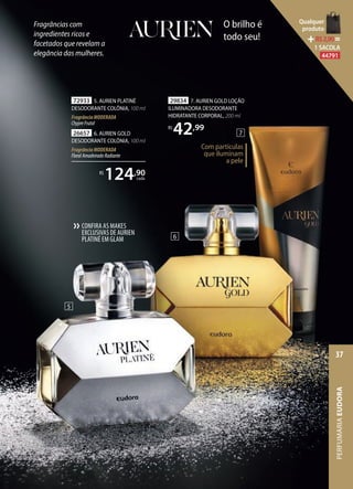 26657 6. AURIEN GOLD
DESODORANTE COLÔNIA, 100 ml
FragrânciaMODERADA
FloralAmadeiradoRadiante
72933 5. AURIEN PLATINÉ
DESODORANTE COLÔNIA, 100 ml
FragrânciaMODERADA
ChypreFrutal
R$
124,90
cada
29834 7. AURIEN GOLD LOÇÃO
ILUMINADORA DESODORANTE
HIDRATANTE CORPORAL, 200 ml
R$
42,99
6
5
Com partículas
que iluminam
a pele
Fragrâncias com
ingredientes ricos e
facetados que revelam a
elegância das mulheres.
CONFIRA AS MAKES
EXCLUSIVAS DE AURIEN
PLATINÉ EM GLAM
››
O brilho é
todo seu!
7
PERFUMARIAEUDORA
37
Qualquer
produto
R$2,90=
1 SACOLA
44791
 