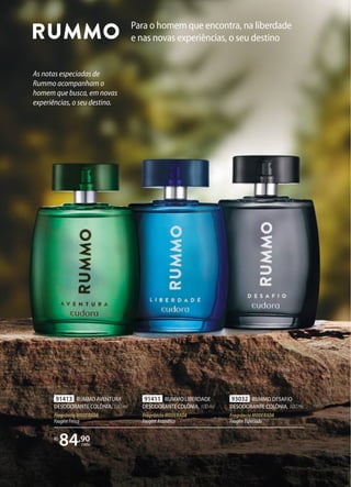 Para o homem que encontra, na liberdade
e nas novas experiências, o seu destino
As notas especiadas de
Rummo acompanham o
homem que busca, em novas
experiências, o seu destino.
91411 RUMMO LIBERDADE
DESODORANTE COLÔNIA, 100ml
FragrânciaMODERADA
FougèreAromático
R$
84,90
cada
91413 RUMMO AVENTURA
DESODORANTE COLÔNIA, 100ml
FragrânciaMODERADA
FougèreFresco
93032 RUMMO DESAFIO
DESODORANTE COLÔNIA, 100ml
FragrânciaMODERADA
FougèreEspeciado
 