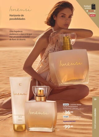 91669 2. EUDORA IMENSI
DESODORANTE COLÔNIA, 100 ml
Fragrância MARCANTE
FloralAmbarado
R$
99,90
92426 1. EUDORA IMENSI
LOÇÃO DESODORANTE
HIDRATANTE CORPORAL, 200 ml
R$
36,99
1 2
Horizonte de
possibilidades
Uma fragrância
exuberante e marcante que
traz um acorde exclusivo
de flores do deserto.
PERFUMARIAEUDORA
39
Qualquer
produto
R$2,90=
1 SACOLA
44791
 
