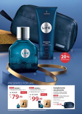 PRESENTES FOR LIFE
Acompanha Caixa Presenteável P
91883 3. Eudora Nécessaire
Masculino Trip Azul,
dimensional:
C 24 x A 13 x L 12,5 cm
De:R$49,99
39,99Por: R$
Complemente
seu presente
Levando o estojo, compre
o acessório com desconto
%20DE DESCONTO
ATÉ
93410 OPÇÃO 1
1. Desodorante Colônia, 100 ml
15% de
desc.de: R$94,90
79,90
por:
R$
93411 OPÇÃO 2
1. Desodorante Colônia, 100 ml
2. Shower Gel 2 em 1, 200 ml
20% de
desc.de: R$124,90
99,90
por:
R$
99,9079,90
Acompanha Caixa Presenteável P
1
2
3
C 24 x A 13 x L 12,5 cm
39,99
 