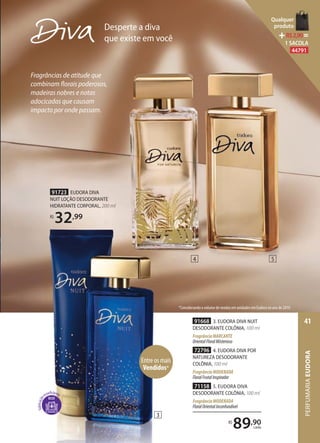 R$
89,90
cada
71158 5. EUDORA DIVA
DESODORANTE COLÔNIA, 100 ml
FragrânciaMODERADA
FloralOrientalInconfundível
91668 3. EUDORA DIVA NUIT
DESODORANTE COLÔNIA, 100 ml
FragrânciaMARCANTE
OrientalFloralMisterioso
72796 4. EUDORA DIVA POR
NATUREZA DESODORANTE
COLÔNIA, 100 ml
FragrânciaMODERADA
FloralFrutalInspirador
Desperte a diva
que existe em vocêque existe em você
Fragrâncias de atitude que
combinam florais poderosos,
madeiras nobres e notas
adocicadas que causam
impacto por onde passam.
91723 EUDORA DIVA
NUIT LOÇÃO DESODORANTE
HIDRATANTE CORPORAL, 200 ml
R$
32,99
3
4 5
*Considerando o volume de vendas em unidades em Eudora no ano de 2019.
Entre os mais
Vendidos*
PERFUMARIAEUDORA
41
Qualquer
produto
R$2,90=
1 SACOLA
44791
 