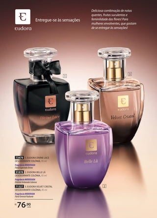 73479 1. EUDORA DIVINE LACE
DESODORANTE COLÔNIA, 95 ml
Fragrância MODERADA
FloralEspeciadoDivino
71327 3. EUDORA VELVET CRISTAL
DESODORANTE COLÔNIA, 95 ml
FragrânciaMODERADA
FloralOrientalRadiante
91878 2. EUDORA BELLE LÃ
DESODORANTE COLÔNIA, 95 ml
Fragrância MODERADA
OrientalAmbaradoCaloroso
R$
76,90
cada
1
2
3
Entregue-se às sensações
Deliciosa combinação de notas
quentes, frutas suculentas e
feminilidade das flores! Para
mulheres envolventes, que gostam
de se entregar às sensações!
 