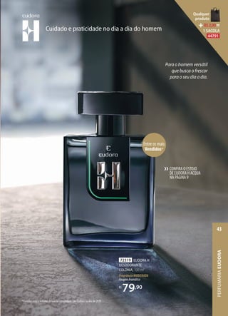 CONFIRA O ESTOJO
DE EUDORA H ACQUA
NA PÁGINA9
››
72319 EUDORA H
DESODORANTE
COLÔNIA, 100 ml
Fragrância MODERADA
FougèreAromático
R$
79,90
Entre os mais
Vendidos*
*Considerando o volume de vendas em unidades em Eudora no ano de 2019.
Cuidado e praticidade no dia a dia do homem
Para o homem versátil
que busca o frescor
para o seu dia a dia.
PERFUMARIAEUDORA
43
Qualquer
produto
R$2,90=
1 SACOLA
44791
 