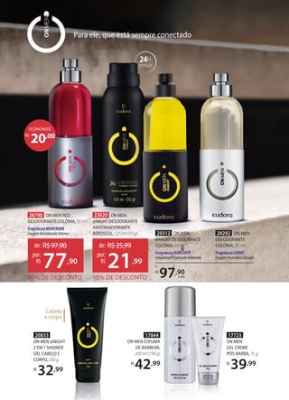 17844
ON MEN ESPUMA
DE BARBEAR,
200 ml (190 g)
R$
42,99
17723
ON MEN
GEL CREME
PÓSBARBA, 75 g
R$
39,99
Para ele, que está sempre conectado
29292 ON MEN
DESODORANTE
COLÔNIA, 95 ml
Fragrância SUAVE
FougèreAromáticoOusado
R$
97,90
cada
29312 ON MEN
NIGHT DESODORANTE
COLÔNIA, 95 ml
FragrânciaMARCANTE
AmadeiradoEspeciadoAntenado
20833
ON MEN @NIGHT
2 EM 1 SHOWER
GEL CABELO E
CORPO, 200 g
R$
32,99
Cabelo
e corpo
22620 ON MEN
@NIGHT DESODORANTE
ANTITRANSPIRANTE
AEROSSOL, 125 ml (75 g)
15% DE DESCONTO
de: R$25,99
21,99
por:
R$
26790 ON MEN RED
DESODORANTE COLÔNIA, 95 ml
FragrânciaMODERADA
FougèreAmadeiradoIntenso
20% DE DESCONTO
de: R$97,90
77,90
por:
R$
24H
proteção
20,00R$
ECONOMIZE
 