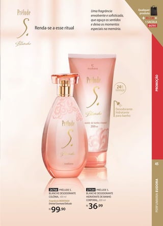 Desodorante
hidratante
para banho
24H
hidratação
Uma fragrância
envolvente e sofisticada,
que aguça os sentidos
e deixa os momentos
especiais na memória.
27534 PRÉLUDE S.
BLANCHE DESODORANTE
HIDRATANTE DE BANHO
CORPORAL,200 ml
R$
36,99
26766 PRÉLUDE S.
BLANCHE DESODORANTE
COLÔNIA, 100 ml
FragrânciaMODERADA
OrientalGourmandDelicado
R$
99,90
Renda-se a esse ritual
PERFUMARIAEUDORA
45
PROMOÇÃO
Qualquer
produto
R$2,90=
1 SACOLA
44791
 