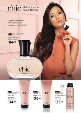 O detalhe que faz
toda a diferença
22319 CHIC DESODORANTE
COLÔNIA, 95 ml
FragrânciaMODERADA
FloralFrutalEncantador
R$
84,90
Fragrâncias atemporais
inspiradas nos florais
charmosos e frutas vibrantes.
22415 CHIC LOÇÃO
DESODORANTE
HIDRATANTE
PERFUMADA
CORPORAL, 200 ml
R$
34,99
24477 CHIC
SABONETE
LÍQUIDO, 200 ml
R$
29,99
73368 CHIC
DESODORANTE
ANTITRANSPIRANTE
AEROSSOL,
125 ml (75 g)
R$
25,99
CHIC
DESODORANTE
ANTITRANSPIRANTE
,99
24H
proteção
 
