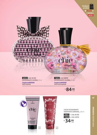 26922 CHIC RETRÔ
DESODORANTE COLÔNIA, 95 ml
FragrânciaMODERADA
FloralFrutalRetrô
73854 CHIC HIPPIE
DESODORANTE COLÔNIA, 95 ml
FragrânciaMODERADA
FloralFrutalAmadeirado
R$
84,90
cada
1 2
LOÇÃO DESODORANTE
HIDRATANTE CORPORAL, 200 ml
29831 1. CHIC RETRÔ
73858 2. CHIC HIPPIE
R$
34,99
cada
PERFUMARIAEUDORA
47
Qualquer
produto
R$2,90=
1 SACOLA
44791
 