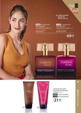 EUDORA KISS ME LOÇÃO
DESODORANTE HIDRATANTE
CORPORAL, 100 ml
92685 7. NUDE CARAMELO
72559 8. ROSA MARCANTE
R$
21,99
cada
71387 EUDORA KISS ME
ROSA MARCANTE
DESODORANTE COLÔNIA, 50 ml
Fragrância MODERADA
OrientalGourmandRosa
92684 EUDORA KISS ME
NUDE CARAMELO
DESODORANTE COLÔNIA, 50 ml
Fragrância MODERADA
OrientalAdocicado
R$
69,90
cada
87
CONFIRA OS BATONS
KISS ME NAS
PÁGINAS128E129
››
PERFUMARIAEUDORA
49
Qualquer
produto
R$2,90=
1 SACOLA
44791
 