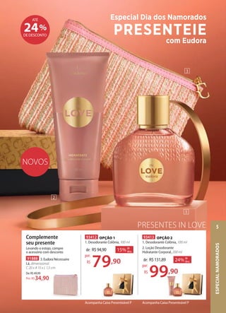 PRESENTES IN LOVE
NOVOS
93412 OPÇÃO 1
1. Desodorante Colônia, 100 ml
15% de
desc.de: R$94,90
79,90
por:
R$
93413 OPÇÃO 2
1. Desodorante Colônia, 100 ml
2. Loção Desodorante
Hidratante Corporal, 200 ml
24% de
desc.de: R$131,89
99,90
por:
R$
Acompanha Caixa Presenteável P Acompanha Caixa Presenteável P
91888 3. Eudora Nécessaire
Lã, dimensional:
C 20 x A 15 x L 1,5 cm
De:R$49,99
34,90Por: R$
Complemente
seu presente
Levando o estojo, compre
o acessório com desconto
2
3
1
%24DE DESCONTO
ATÉ Especial Dia dos Namorados
PRESENTEIE
com Eudora
ESPECIALNAMORADOS
5
 