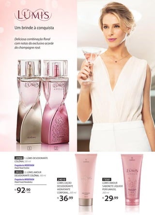Um brinde à conquista
73581
LÚMIS AMOUR
SABONETE LÍQUIDO
PERFUMADO,
200 ml
R$
29,99
SABONETE LÍQUIDO
,99
24010
LÚMIS LOÇÃO
DESODORANTE
HIDRATANTE
CORPORAL, 200 ml
R$
36,99
1 2
Deliciosa combinação floral
com notas do exclusivo acorde
do champagne rosé.
29332 2. LÚMIS AMOUR
DESODORANTE COLÔNIA,100ml
FragrânciaMODERADA
FloralFrutalRomântico
24968 1.LÚMISDESODORANTE
COLÔNIA,100 ml
FragrânciaMODERADA
FloralFloralFestivo
R$
92,90
cada
 